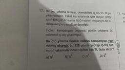 17. Bir oto yıkama firması, otomobilleri iç-dış 25 TL'ye
yıkamaktadır. Fakat kış aylarında işler durgun gittiği
için "125 gün boyunca %20 indirim" sloganıyla bir in-
dirim kampanyası düzenlenmiştir.
İndirim kampanyası boyunca, günlük ortalama 25
otomobil iç-dış yıkanmıştır.
Bu oto yıkama firması indirim kampanyası yap-
mamış olsaydı, bu 125 günde yaptığı iç-dış oto-
mobil yıkamalarından toplam kaç TL fazla alırdı?
A) 56
B) 55
C) 54
D) 5³
18. Yas
ara
SE
yayınları
çalışkan