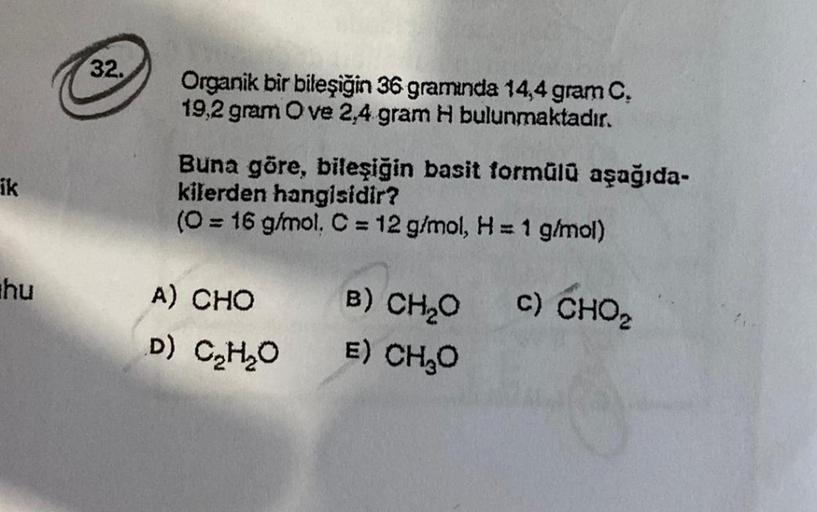 ik
hu
32.
Organik bir bileşiğin 36 gramında 14,4 gram C.
19,2 gram Ove 2,4 gram H bulunmaktadır.
Buna göre, bileşiğin basit formülü aşağıda-
kilerden hangisidir?
(0 = 16 g/mol, C = 12 g/mol, H = 1 g/mol)
C) CHO
A) CHO
D)
C₂H₂O
B) CH₂O
E) CH₂O