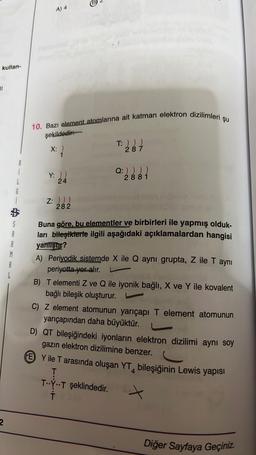 kullan-
11
2
S
A
R
A
L
A) 4
10. Bazı element atomlarına ait katman elektron dizilimleri şu
şekildedir:
X:
Y: ))
24
Z: )))
282
T: ) ) )
287
Q:) ) ) )
2881
Buna göre, bu elementler ve birbirleri ile yapmış olduk-
ları bileşiklerle ilgili aşağıdaki açıklamalardan hangisi
yanlıştır?
A) Periyodik sistemde X ile Q aynı grupta, Z ile T aynı
periyotta yer alır.
B) T elementi Z ve Q ile iyonik bağlı, X ve Y ile kovalent
bağlı bileşik oluşturur.
C) Z element atomunun yarıçapı T element atomunun
yarıçapından daha büyüktür.
D) QT bileşiğindeki iyonların elektron dizilimi aynı soy
gazın elektron dizilimine benzer.
EY ile T arasında oluşan YT, bileşiğinin Lewis yapısı
T
TYT şeklindedir.
T
Diğer Sayfaya Geçiniz.