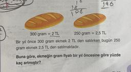 10
188
96
300 gram = 2 TL
-
996
250 gram = 2,5 TL
essnes
Bir yıl önce 300 gram ekmek 2 TL den satılırken bugün 250
gram ekmek 2,5 TL den satılmaktadır.
Buna göre, ekmeğin gram fiyatı bir yıl öncesine göre yüzde
kaç artmıştır?