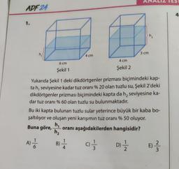 ADF 24
1.
6 cm
Şekil 1
-16
A) = 1/20
4 cm
Yukarıda Şekil 1 deki dikdörtgenler prizması biçimindeki kap-
ta h, seviyesine kadar tuz oranı % 20 olan tuzlu su, Şekil 2'deki
dikdörtgenler prizması biçimindeki kapta da h, seviyesine ka-
dar tuz oranı % 60 olan tuzlu su bulunmaktadır.
B) - 1/14
4 cm
Şekil 2
Bu iki kapta bulunan tuzlu sular yeterince büyük bir kaba bo-
şaltılıyor ve oluşan yeni karışımın tuz oranı % 50 oluyor.
h₁
Buna göre,
oranı aşağıdakilerden hangisidir?
h₂
97133
12
3 cm
₂
D) = 1/2
~/m
4