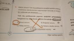 k fikri ile her
e yol açtığ
11
GÜR
5. Atatürk dönemi Türk dış politikasının öncelikli hedefleri arasında
uluslararası alanda devletin bağımsızlığını korumak ve saygınlı-
ğını arttırmak yer almaktadır..
Türk dış politikasında yaşanan aşağıdaki gelişmelerden
hangisinin bu doğrultuda çözüme kavuştuğu söylenemez?
A) Musul sorunu
C) Hatay sorunu
B) Boğazlar sorunu
D), Yabancı okullar sorunu
E) Nüfus mübadelesi sorunu
+
Diğer sayfaya geçiniz.
Buna
göst
gele
A) I
GKY-D