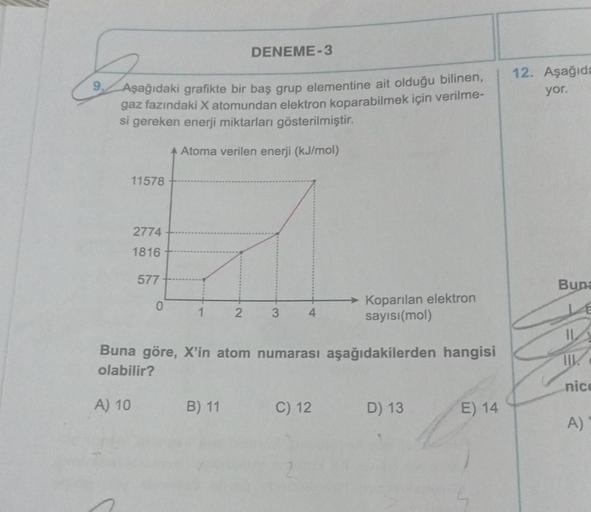 DENEME-3
Aşağıdaki grafikte bir baş grup elementine ait olduğu bilinen,
gaz fazındaki X atomundan elektron koparabilmek için verilme-
si gereken enerji miktarları gösterilmiştir.
Atoma verilen enerji (kJ/mol)
11578
2774
1816
577
0
1
2
B) 11
3 4
Buna göre,