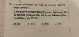 3. Ali Bey, bankadan yıllık %12 faiz oranı ile 18000 TL
kredi çekmiştir.
Çektiği kredi ve faizin toplamının geri ödemesini 36
ay taksitle yapacak olan Ali Bey'in ödeyeceği bir
taksit tutarı kaç TL'dir?
A) 608
B) 644
C) 680
D) 716