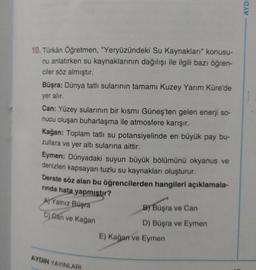 10. Türkân Öğretmen, "Yeryüzündeki Su Kaynakları" konusu-
nu anlatırken su kaynaklarının dağılışı ile ilgili bazı öğren-
ciler söz almıştır.
Büşra: Dünya tatlı sularının tamamı Kuzey Yarım Küre'de
yer alır.
Can: Yüzey sularının bir kısmı Güneş'ten gelen enerji so-
nucu oluşan buharlaşma ile atmosfere karışır.
Kağan: Toplam tatlı su potansiyelinde en büyük pay bu-
zullara ve yer altı sularına aittir.
Eymen: Dünyadaki suyun büyük bölümünü okyanus ve
denizleri kapsayan tuzlu su kaynakları oluşturur.
Derste söz alan bu öğrencilerden hangileri açıklamala-
rinda hata yapmıştır?
A) Yalnız Büşra
C) Can ve Kağan
AYDIN YAYINLARI
B) Büşra ve Can
D) Büşra ve Eymen
E) Kağan ve Eymen
AYDI