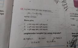 lem-
ilgili
12. x, y ve z birer tam sayı olmak üzere,
x(x-1) +3y=5z
eşitliği veriliyor.
Buna göre,
1.
y tek sayı ise z çift sayıdır.
II. y çift sayı ise z çift sayıdır.
III. x çift sayı ise y tek sayıdır.
yargılarından hangileri her zaman doğrudur?
A) Yalnız I
B) I ve II
D) II ve III
C) Yalnız II
E) I, II ve III
A ve B iplikler
çalara bölünü
A ipliği =
13
Bipliği
A
31,5
Buna gör
ipliğinde
ALB