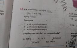 lem-
ilgili
12. x, y ve z birer tam sayı olmak üzere,
x(x-1) +3y=5z
eşitliği veriliyor.
Buna göre,
1.
y tek sayı ise z çift sayıdır.
II. y çift sayı ise z çift sayıdır.
III. x çift sayı ise y tek sayıdır.
yargılarından hangileri her zaman doğrudur?
A) Yalnız I
B) I ve II
D) II ve III
C) Yalnız II
E) I, II ve III
A ve B iplikler
çalara bölünü
A ipliği =
13
Bipliği
A
31,5
Buna gör
ipliğinde
ALB