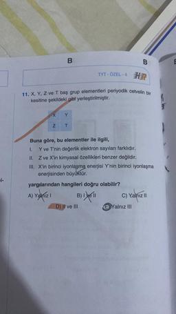 i-
X
B
TYT - ÖZEL - 4 HR
11. X, Y, Z ve T baş grup elementleri periyodik cetvelin bir
kesitine şekildeki gibi yerleştirilmiştir.
Z
Y
T
B
Buna göre, bu elementler ile ilgili,
1.
Y ve T'nin değerlik elektron sayıları farklıdır.
II. Z ve X'in kimyasal özellikleri benzer değildir.
III. X'in birinci iyonlaşma enerjisi Y'nin birinci iyonlaşma
enerjisinden büyüktür.
yargılarından hangileri doğru olabilir?
A) Yalnız I
B) I ve II
D) II ve III
C) Yalnız II
B Yalnız III
E