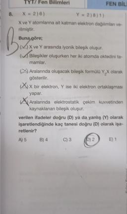 TYT/ Fen Bilimleri
8. X = 2)6)
Y = 2)8)1)
X ve Y atomlarına ait katman elektron dağılımlan ve-
rilmiştir.
B
Buna göre;
(M) X ve Y arasında iyonik bileşik oluşur.
FEN BİL
(M) Bileşikler oluşurken her iki atomda oktedini ta-
mamlar.
(X) Aralarında oluşacak bileşik formülü Y₂X olarak
gösterilir.
(X) X bir elektron, Y ise iki elektron ortaklaşması
yapar.
Aralarında elektrostatik çekim kuvvetinden
kaynaklanan bileşik oluşur.
verilen ifadeler doğru (D) ya da yanlış (Y) olarak
işaretlendiğinde kaç tanesi doğru (D) olarak işa-
retlenir?
A) 5 B) 4 C) 3
(D) 2
E) 1