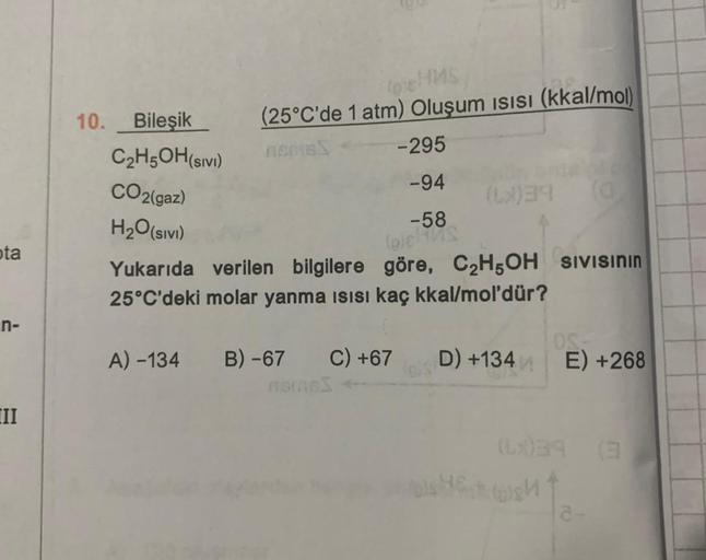ota
n-
II
10. Bileşik
C₂H5OH (SIVI)
CO2(gaz)
H₂O (SIVI)
(25°C'de 1 atm) Oluşum ısısı (kkal/mol)
nemisS
-295
-94
-58
A) -134 B) -67 C) +67
Harnes
(6)39
(0)8)
Yukarıda verilen bilgilere göre, C₂H5OH SIVISININ
25°C'deki molar yanma ısısı kaç kkal/mol'dür?
D)