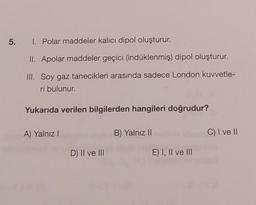 5.
I. Polar maddeler kalıcı dipol oluşturur.
II. Apolar maddeler geçici (indüklenmiş) dipol oluşturur.
III. Soy gaz tanecikleri arasında sadece London kuvvetle-
ri bulunur.
Yukarıda verilen bilgilerden hangileri doğrudur?
A) Yalnız I
D) II ve III
B) Yalnız II
E) I, II ve III
C) I ve II