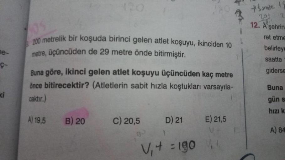 e-
ç
ki
105
200 metrelik bir koşuda birinci gelen atlet koşuyu, ikinciden 10
metre, üçüncüden de 29 metre önde bitirmiştir.
Buna göre, ikinci gelen atlet koşuyu üçüncüden kaç metre
önce bitirecektir? (Atletlerin sabit hızla koştukları varsayıla-
caktır.)
A