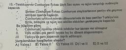 12. -Terakkiperver Cumhuriyet Eukası Şeyh Sait isyanı ve rejim karşıtlığı nedeniyle
kapatıldı
Serbest Cumhuriyet Firkaşı Cumhuriyet aleyhtarlarının partiyı ele geçirme
tehlikesi üzerine kapatıldı.
Cumhuriyet tarihinin sonrakı dönemlerinde de bazı partiler 1 urkiye'nin
birlik, bütünlük ve rejim, için tehlike oldukları gerekçesiyle kapatıldı
Bu bilgilere göre;
1.
II.
Cumhuriyet reuniine yönelik tehditler her zaman var olmuştur
Türk milleti çok partili hayata hiç bir dönem alışamamıştır.
Türkiye'de pari kapatmák teşvik edilmiştir.
yargılarından hangilerine ulaşılır?
A) Yalnız! B) Yalnız.ll C) Yalnız III D) I ve II
E) II ve III