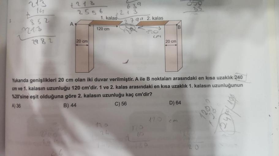 14
852
+
2213
2982
+213
2556
6
A
20 cm
1. kalas
120 cm
639
213
799 2. kalas
120
CM
20 cm
B
Yukarıda genişlikleri 20 cm olan iki duvar verilmiştir. A ile B noktaları arasındaki en kısa uzaklık 240
cm ve 1. kalasın uzunluğu 120 cm'dir. 1 ve 2. kalas arasında