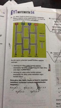 zintinin
mat)
A
nola
TYT MATEMATIK 04
21. Asli, Bekir, Ceyda ve Deniz bulundukları noktalardan
başlayıp aşağıda verilen yollar boyunca 1, 2, 3 ve 4 ile
numaralandırılmış marketlere gideceklerdir.
Aslı
3
Bekir Ceyda Deniz
Bu dört kişinin yollardaki hareket kuralları aşağıda
verilmiştir:
Yatay yol
• Herhangi bir dikey yolda hareket ederken
karşılaştığı her yatay yoldan ilerleyerek diğer dikey
yola doğru hareket ediyor.
Dikey yol
. Herhangi bir yatay yolda hareket ederken
karşılaştığı her dikey yolda marketlere doğru
hareket ediyor.
BY 4, 2, 1,3
D) y,3,4,2
43
Buna göre; Asli, Bekir, Ceyda ve Deniz'in ulaştıkları
marketlerin numaraları sırasıyla aşağıdakilerden
hangisidir?
A) 4, 2,3, 1
EX,2,3,4
4, 1, 2, 3
22. f, g, h: RR
Kafa Dengi
(fog)(x) = 12
hog)(x) = 6:
eşitlikleri veriliyc
(4)=17 olduğ
A) 18
B) 2
23. Aşağıda birin
bulunan bir
yukarı yanl
E
p: "
9:"
r: "
önerme
Buna
qyra