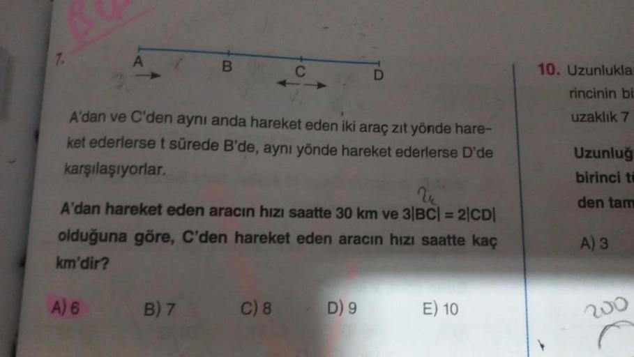 B
A'dan ve C'den aynı anda hareket eden iki araç zıt yönde hare-
ket ederlerse t sürede B'de, aynı yönde hareket ederlerse D'de
karşılaşıyorlar.
B) 7
C
V
A'dan hareket eden aracın hızı saatte 30 km ve 3|BC| = 2|CD|
olduğuna göre, C'den hareket eden aracın 