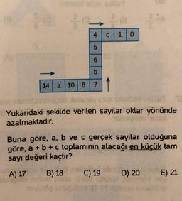 4 c 10
5
6
b
14 a 10 8 7
ob sisqey un
Yukarıdaki şekilde verilen sayılar oklar yönünde
azalmaktadır.
Buna göre, a, b ve c gerçek sayılar olduğuna
göre, a + b + c toplamının alacağı en küçük tam
sayı değeri kaçtır?
A) 17
B) 18
C) 19
D) 20
E) 21