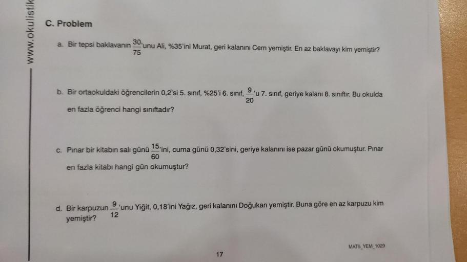 www.okulistik
C. Problem
a. Bir tepsi baklavanın 30%
75
unu Ali, %35'ini Murat, geri kalanını Cem yemiştir. En az baklavayı kim yemiştir?
b. Bir ortaokuldaki öğrencilerin 0,2'si 5. sınıf, %25'i 6. sınıf, 9'u 7. sınıf, geriye kalanı 8. sınıftır. Bu okulda
2
