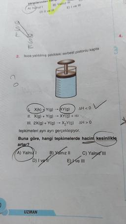 CO
yargılarından
A) Yalnız I
B) Yalnız III
D) II ve III
2. Isıca yalıtılmış şekildeki serbest pistonlu kapta
€
A) Yalnızl
E) I ve III
X(k) Y(g) →XY(g)
II. X(g) + Y(g) → XY(g) + ISI
III. 2X(g) + Y(g) → X₂Y(g) AH> 0
D) I vel
UZMAN
AH < 0
tepkimeleri ayrı ayrı gerçekleşiyor.
Buna göre, hangi tepkimelerde hacim kesinlikle
artar?
B) Yalnız II
V
C) Yalnız III
E) Ive III
CAP
4.