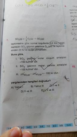 7.
(CH) +02460+ 1/02
1-A
SO₂(g) + O₂(g) → SO₂(g)
tepkimesine göre normal koşullarda 5,6 litre hacim
kaplayan SO₂ gazının yeterince O₂ gazi ile tepkime-
sinden 25 kJ Isı açığa çıkmaktadır.
Buna göre,
1. SO3 gazinin molar oluşum entalpisi
-100 kJ/mol dur.
yargılarından hangileri doğrudur?
A) Yalnız 1
B) Yalnız III
II. SO₂ gazının molar yanma entalpisi
-100 kJ/mol' dür.
III. AHSO3(g) - AHSO₂(g) =-100 kJ olur.
D) II ve III
3-C
4-C
5-D
E) I ve III
CAP
ve Il
6-E 7-D 8-C 9-B
CHAC
tepkimes
gazı ile
2H₂O(s
c) +
tepkin
si kac
A) +1
10-D
312
10.