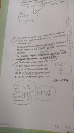 T. Kimya
yargılarından han
A) Yalnız !
D) I ve I
HCl
HND)
H2507
B) Yalry li
Il ve III
(2010-LYS)
Bromtimol mavisi bir boyar maddedir ve asidik or-
tamda sarı, bazik ortamda mavi, nötr ortamda ise
yeşil renk verir.
A-S
M
Bir kaptaki bromtimol mavisi damlatılmış 10 ml 0,1
M HCI çözeltisine 0,2 M NaOH çözeltisi azar azar
ekleniyor.
Bat
Bu işlemde kaptaki çözeltinin rengi ile ilgil
aşağıdaki ifadelerden hangisi yanlıştır?
A) NaOH eklenmeden önce sarr
B) 2 ml NaOH eklendiğinde sarı
C) 5 ml NaOH eklendiğinde yeşil
D) 10 ml NaOH eklendiğinde yeşil
E) 20 ml NaOH eklendiğinde mavi
N-Y
Mavi
2
(2001 - ÖSS)
1. E
-+<==-2
K
<RM<
A
20