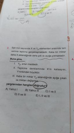 11. Gaz yoğunluğu zama
III. Gaz taneciklerinin ortalama kinetik enerjisi
zamanla artar.
yargılarından hangileri doğrudur?
A) Yalnız I
D) 11-16 11
da-ma
B) Yajprz III
CI ve Il
E) I, II ve lil
2. Eşit mol sayısında X ve Y₂ elementleri arasında tam
verimle tepkime gerçekleşmektedir. Kaba bir miktar
daha X eklendiğinde daha çok ısı açığa çıkmaktadır.
Buna göre,
1. Y₂, artan maddedir.
II. Tepkime denkleminde X'in katsayısı,
Y'ninkinden büyüktür.
D) II ve III
III. Kaba bir miktar Y₂ eklendiğinde açığa çıkan
Isı miktarı değişmez
yargılarından hangileri doğrudur?
A) Yalnız I
B) Yalnız III
C) I ve II
E) I, II ve III
CAP
43
z
8
4.