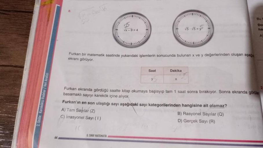 2. Unite: Kareköklü ifadeler/Veri Analizi
64
√x-9=4
Furkan bir matematik saatinde yukarıdaki işlemlerin sonucunda bulunan x ve y değerlerinden oluşan aşağı
ekranı görüyor.
Saat
8.SINIF MATEMATIK
y
Dakika
√5-√5=
X
Furkan ekranda gördüğü saatte kitap okumaya