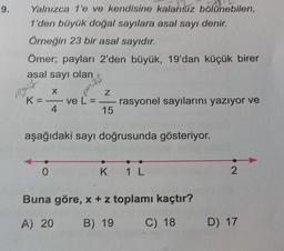 9.
Yalnızca 1'e ve kendisine kalansız bölünebilen,
1'den büyük doğal sayılara asal sayı denir.
Örneğin 23 bir asal sayıdır.
Ömer; payları 2'den büyük, 19'dan küçük birer
asal sayı olan
regent
K
X
—
0
4
Z
ve L = =—
15
aşağıdaki sayı doğrusunda gösteriyor.
rasyonel sayılarını yazıyor ve
K
1 L
Buna göre, x + z toplamı kaçtır?
A) 20 B) 19
2
C) 18 D) 17