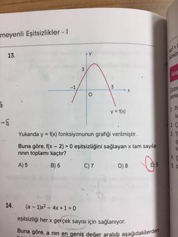 meyenli Eşitsizlikler - I
13.
g
-8
14.
-1
3
AY
3
C) 7
y = f(x)
X
Yukarıda y = f(x) fonksiyonunun grafiği verilmiştir.
Buna göre, f(x - 2) >0 eşitsizliğini sağlayan x tam sayıla-
rının toplamı kaçtır?
A) 5
-B) 6
D) 8
E) 9
(a − 1)x² - 4x + 1 > 0
eşitsizliği her x gerçek sayısı için sağlanıyor.
Buna göre, a nın en geniş değer aralığı aşağıdakilerden
28² +
lümün
Ana
Carpir
pilirke
1. Pa
lu
2. Çi
3. T
4.
is
h
5. F