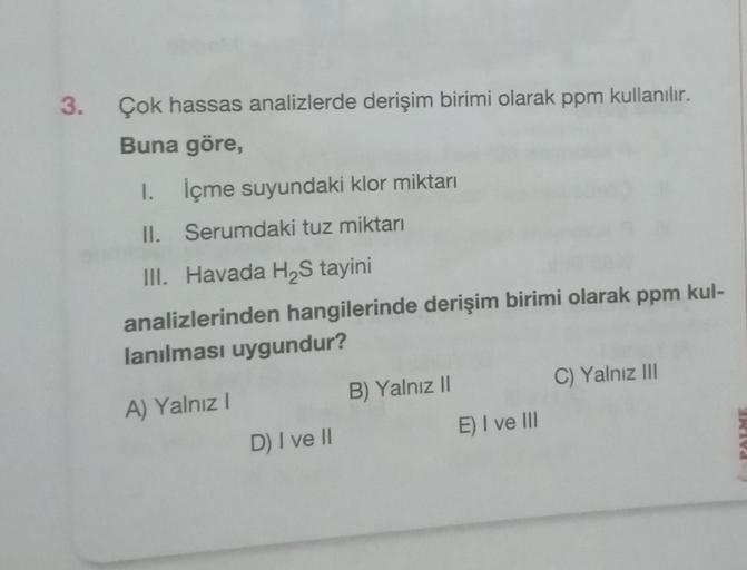 3.
Çok hassas analizlerde derişim birimi olarak ppm kullanılır.
Buna göre,
1. İçme suyundaki klor miktarı
II.
Serumdaki tuz miktarı
III. Havada H₂S tayini
analizlerinden hangilerinde derişim birimi olarak ppm kul-
lanılması uygundur?
A) Yalnız I
D) I ve II