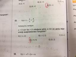 hangisidir?
J>e
15.
hany
A) (1, 0)
D) (4, 00)
16-10-11
16-08-4
f(x) = 1 -
a
+
x²
(-4,4)
B) (2,00)
fonksiyonu veriliyor.
x > 0 için f(x) > 0 olduğuna göre, a nın en geniş değer
aralığı aşağıdakilerden hangisidir?
A) (-∞0, 2)
B) (-2, 2)
M. 1 = 0
16. f(x) = -x² + 2x + m
E) (5,00)
E) (0, 2)
C) (3,00)
044M
C) (0, ∞)
Bilgi
işare
Pay
Pa
PC
Pe