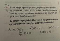 gimamlinslu obnhay obnieignert helsimus bisbige A
Trubusunov soe forse amsishion sid
11. Şairin ölçüye egemenliği vardı (1) beğenisi (1) sesi vardı ama
bu yetenekleri (1) içerik yönünden kendi kendisini sınırlama
tehlikesi taşıyan bir ortamda sergilendiği için ona yeni bir
OY (8
şiir kurma olanağını vermedi ()
Bu parçada ayraçla belirtilen yerlere aşağıdaki noktala-
ma işaretlerinden hangileri sırasıyla getirilmelidir?
A) (.) () () () in B) () () () (.)) () () () ()
D) () () ()
E) (;) ( ) ( ) (!)