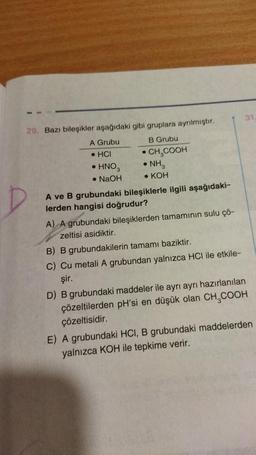 29. Bazı bileşikler aşağıdaki gibi gruplara ayrılmıştır.
A Grubu
B Grubu
.HCI
• CH₂COOH
• HNO3
• NH3
• KOH
• NaOH
A ve B grubundaki bileşiklerle ilgili aşağıdaki-
lerden hangisi doğrudur?
A) A grubundaki bileşiklerden tamamının sulu çö-
zeltisi asidiktir.
B) B grubundakilerin tamamı baziktir.
C) Cu metali A grubundan yalnızca HCI ile etkile-
şir.
31.
D) B grubundaki maddeler ile ayrı ayrı hazırlanılan
çözeltilerden pH'si en düşük olan CH₂COOH
çözeltisidir.
E) A grubundaki HCI, B grubundaki maddelerden
yalnızca KOH ile tepkime verir.