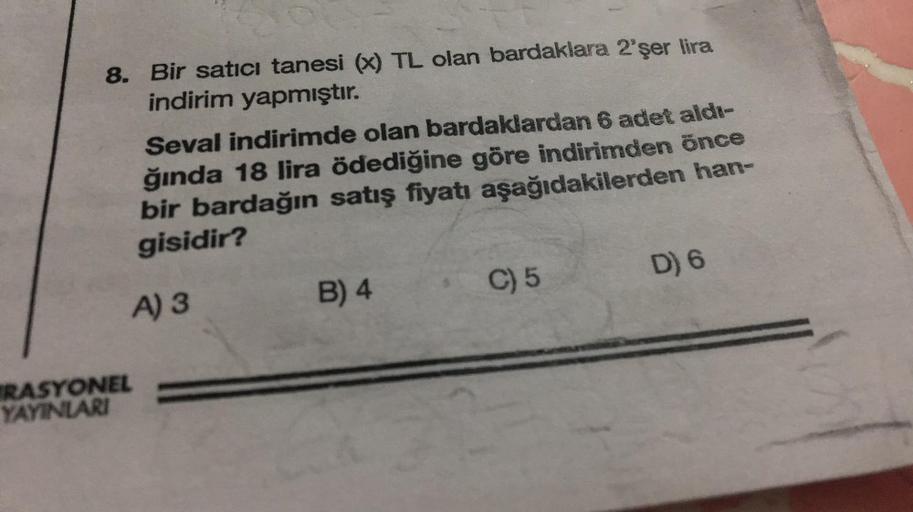 8. Bir satici tanesi (x) TL olan bardaklara 2'şer lira
indirim yapmıştır.
Seval indirimde olan bardaklardan 6 adet aldı-
ğında 18 lira ödediğine göre indirimden önce
bir bardağın satış fiyatı aşağıdakilerden han-
gisidir?
A) 3
RASYONEL
YAYINLARI
B) 4
C) 5
