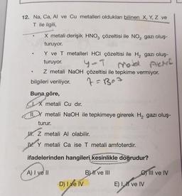 12. Na, Ca, Al ve Cu metalleri oldukları bilinen X, Y, Z ve
T ile ilgili,
●
X metali derişik HNO3 çözeltisi ile NO₂ gazı oluş-
turuyor.
Y ve T metalleri HCI çözeltisi ile H₂ gazı oluş-
turuyor.
4-T
Aktif
Z metali NaOH çözeltisi ile tepkime vermiyor.
7=B₂=
bilgileri veriliyor.
Buna göre,
IX metali Cu dır.
11. Y metali NaOH ile tepkimeye girerek H₂ gazı oluş-
turur.
JH. Z metali Al olabilir.
Y
Y
metali Ca ise T metali amfoterdir.
ifadelerinden hangileri kesinlikle doğrudur?
lernseed
A) I ve II
D) I ve IV
B) II ve III
Cill ve IV
E) I, II ve IV
hab