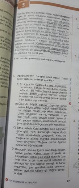 digi antika m
oğun tipi a
am, antka
bulmak ig
şan gözler
e kadar gö
ir türlü çöz
ediyordu. O
battaniyes
meden önce
ni kurtame
i sandalye
Yürümeye
eri olgunlaş
am ediyor
diğini duy
birden is
muşmasın
miyorum
KONU TES
5
Yüzyıllar boyunca yazarlan üslup kadar uğraştıran
başka bir sorun olduğunu sanmiyorum. Hikaye,
karakterler, betimlemeler... Hepsi hazır olduğunda
bile cevap verilmesi gereken buyuk bir soru katıyor
ortada: Nasıl yazılmalı? Hangi üslubu benimseme-
gözlemci bakış açısıyla mı yoksa hâkim bakış açı-
? Biçim ne olmalı? Kahraman bakış açısıyla mi,
sıyla mi anlatmalı? Bu konuda Stendhal'in oldukça
carpici
1 bir yaklaşımı var. Diyor ki: "En iyi üslup zabit
katibinin üslubudur." Yazarın bu görüşü hiç de
yabana atılmamalı. Çünkü edebiyat bir laf ebeliği
değil, insan ruhunun derinliklerine ulasma sanatıdır.
Bunu yapmak için gevezelige, süslemelere, edebi-
yat yapmaya hiç gerek yok.
1 ve 2. soruları yukarıdaki metne göre yanıtlayınız.
1. Aşağıdakilerin hangisi sözü edilen "zabit
kâtibi" üslubuna örnek olabilir?
A) Az sonra bir rüzgâr çıktı ama düşündükle-
rim olmadı. Bahçe, binalar durdu. Ağaçlar
sallandı. Sis yalnız başına çekip gitmeye
başladı. Bahçeyi şimdi yer yer şuradan
buradan yol bulmuş gelmiş gibi sarı yaldız-
li bir güneş ışığı sarmıştı.
B) Önümde büyük ağaçlar, hışırtılar içinde
sessiz küçük yollar, değişik değişik ağaçla-
rin, değişik renkte yaprakları; kırmızıdan,
çürük renginden sarıya, yemyeşile, koyu
açık yeşile hatta beyaza kadar dönen bir
kuru yaprak mahşeri, sabahın hafif sessizli-
ğine bürünmüş bahçeyi sel gibi kaplamıştı.
C) Ertesi sabah Keto evinden çıkıp erkenden
işine gitti. Yüzü kararmıştı, düşünceliydi.
Yukarı kayalıklarda çalışıyordu Keto, bir
mağaranın ağzına maraba arkadaşlarıyla
duvar örüyordu. Mağara Cercis Ağa'nın
sürülerine ağıl olacaktı.
D) Karayelin, tipinin çılgınca savrulduğu akşam,
içeriye girdim. Kahve, sapa bir yerde idi.
Yapraklarını dökmüş iki söğüt ağacı ile üze-
rinde hâlâ üç dört kuru yaprak sallanan bir
asmaya kar öyle düşman olmuştu ki bahar
akşamları, yaz geceleri ışıkla cenneten
süzülen aydınlık hâldeki güzelliğine sevda-
landım.
FEN BİLİMLERİ YAYINLARI
87
✔FEN BILIMLERİ YAYINLARI
2.
C
E
E