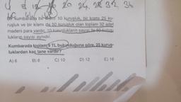 4 3 12 15 20 24 28 32 36
bf kumbarada bir
Bir kumbarada bir ismi 10 kuruşluk, bir kısmı 25 ku-
ruşluk ve bir kısmı da 50 kuruşluk olan toplam 32 adet
madeni para vardır. 10 kuruşlukların sayısı ile 50 kuruş-
lukların sayısı aynıdır.
Kumbarada toplam 9 TL bulunduğuna göre, 25 kuruş-
luklardan kaç tane vardır?
A) 6
B) 8
C) 10
D) 12
1
E) 16
