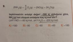 9.
5
2NH₂(g) + 2O₂(g) → 2NO(g) + 3H₂O(g)
tepkimesinin entalpi değeri -390 ki olduğuna göre,
NH₂(g)'nın oluşum entalpisi kaç kj/mol'dür?
(AHᵒf NO = +90 kj/mol, AH°f H₂O = -230 kj/mol)
A) -180
B)-90
C) -60
D) +60
69
180
E) +180