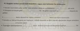 9-) Aşağıda verilen sorulardaki boşlukları, uygun olan kelimeler ile doldurunuz.
• Karalar üzerindeki çukur yerleri veya çanakları dolduran su kütlelerine.....
• Dünyanın en büyük gölü
.........'dir. Bu gölün suyu tuzlu ve
göldür.
Toprağın katmanlarına
..... adı verilir.
Nehri düzenli bir rejime sahipken,
Nehri'nin rejimi düzensizdir.
• Kanada ve Sibirya'da geniş yer kaplayan, soğuğa dayanıklı ve iğne yapraklı ağaçlardan oluşan ormanlara
.... ormanları denir.
Ade
oluşumlu bir
denir. Birikim katmanı olarak bilinen katman.......
..'dir.