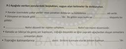 9-) Aşağıda verilen sorulardaki boşlukları, uygun olan kelimeler ile doldurunuz.
• Karalar üzerindeki çukur yerleri veya çanakları dolduran su kütlelerine.....
• Dünyanın en büyük gölü
.........'dir. Bu gölün suyu tuzlu ve
göldür.
Toprağın katmanlarına
..... adı verilir.
Nehri düzenli bir rejime sahipken,
Nehri'nin rejimi düzensizdir.
• Kanada ve Sibirya'da geniş yer kaplayan, soğuğa dayanıklı ve iğne yapraklı ağaçlardan oluşan ormanlara
.... ormanları denir.
Ade
oluşumlu bir
denir. Birikim katmanı olarak bilinen katman.......
..'dir.