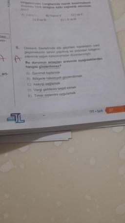 Dasi
ver-
art-
TEMLER
6.
bölgelerinden hangilerinde toprak kazanmasının
Anadolu Türk birliğine katkı sağlediği savunula
bilir?
A) Yalne 1
B) Yalniz il
D) Il ve ill
C) I've
Osmanlı Devleti'nde ele geçirilen toprakların vakit
geçirmeksizin tahriri yapılmış ve ardından bölgenin
yapısına uygun kanunnameler düzenlenmiştir.
Bu durumun amaçları arasında aşağıdakilerden
hangisi gösterilemez?
A) Ganimet toplamak
B) Bölgede hâkimiyeti güçlendirmek
C) Asayişi sağlamak
D) Vergi gelirlerini tespit etmek
E) Timar sistemini uygulamak
TYT Tarih
27