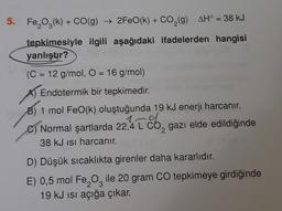 5. Fe₂O3(k) + CO(g) → 2FeO(k) + CO₂(g) AH° = 38 kJ
tepkimesiyle ilgili aşağıdaki ifadelerden hangisi
yanlıştır?
(C = 12 g/mol, O = 16 g/mol)
Endotermik bir tepkimedir.
B) 1 mol FeO(k) oluştuğunda 19 kJ enerji harcanır.
1nd
Normal şartlarda 22,4 L CO₂ gazı elde edildiğinde
38 kJ isi harcanır.
2
D) Düşük sıcaklıkta girenler daha kararlıdır.
E) 0,5 mol Fe₂O ile 20 gram CO tepkimeye girdiğinde
3
19 kJ ısı açığa çıkar.