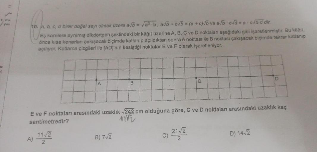 6. Kis
pos
a
10. a, b, c, d birer doğal sayı olmak üzere a√b = √a².b, a√b +c√b = (a + c)√b ve a√b c√d = a.c√/b-d dir.
Eş karelere ayrılmış dikdörtgen şeklindeki bir kâğıt üzerine A, B, C ve D noktaları aşağıdaki gibi işaretlenmiştir. Bu kağıt,
önce kısa ke