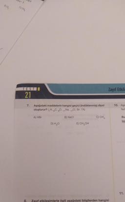 1)0,
C)CH,
TEST
21
7.
8.
Aşağıdaki maddelerin hangisi geçici (indüklenmiş) dipol
oluşturur? (H, C, 80, 11Na, 10, Br: 7A)
A) HBr
B) Naci
D) H₂O
E) CH₂OH
Zayıf Etkile
Zayıf etkileşimlerle ilgili aşağıdaki bilgilerden hangisi
10. Aga
Bu
11.