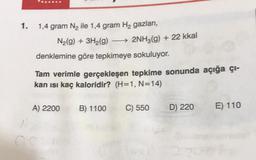 1.
1,4 gram N₂ ile 1,4 gram H₂ gazları,
N₂(g) + 3H₂(g) ->>> 2NH3(g) + 22 kkal
denklemine göre tepkimeye sokuluyor.
Tam verimle gerçekleşen tepkime sonunda açığa çı-
kan ısı kaç kaloridir? (H=1, N=14)
A) 2200
B) 1100
C) 550
D) 220
E) 110