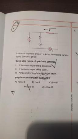 4.
FYT
+
www
Y
İç direnci önemsiz üreteç ve özdeş lambalarla kurulan
devre şekildeki gibidir.
Buna göre reosta ok yönünde çekilirse
I. X lambasının parlaklığı değişmez.
II. Y lambasının parlaklığı azalır.
III. Ampermetrenin gösterdiği değer azalır.
D) ve III
yargılarından hangileri doğrudur?
A) Yalnız I
B) I ve II
C) I ve III
E) I, II ve III
RASYONEL YAYINLARI
10