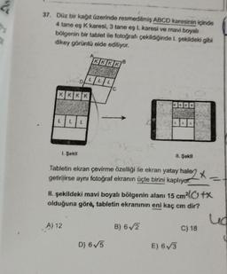 2
bi
21.
37. Düz bir kağıt üzerinde resmedilmiş ABCD karesinin içinde
4 tane eş K karesi, 3 tane eş L karesi ve mavi boyalı
bölgenin bir tablet ile fotoğrafı çekildiğinde 1. şekildeki gibi
dikey görüntü elde ediliyor.
KKKK
D
LLL
1. Şekil
L
A) 12
KKKK
C
B
D) 6√5
Tabletin ekran çevirme özelliği ile ekran yatay hale
halen *
getirilirse aynı fotoğraf ekranın üçte birini kaplıyor.
15
II. şekildeki mavi boyalı bölgenin alanı 15 cm²l+x
olduğuna göre, tabletin ekranının eni kaç cm dir?
II. Şekil
B) 6√2
E) 6√3
C) 18
ud
C