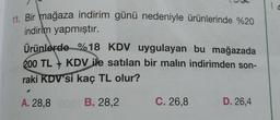 11. Bir mağaza indirim günü nedeniyle ürünlerinde %20
indirim yapmıştır.
Ürünlerde %18 KDV uygulayan bu mağazada
200 TL KDV ile satılan bir malın indirimden son-
raki KDV'si kaç TL olur?
A. 28,8
B. 28,2
C. 26,8 D. 26,4
1