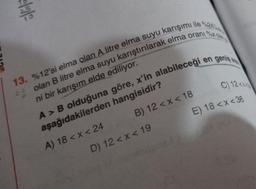 2.5
²
13. %12'si elma olan A litre elma suyu karışımı ile %24
olan B litre elma suyu karıştırılarak elma oranı %
ni bir karışım elde ediliyor.
B) 12<x< 18
19
C) 12<x
E) 18 <x<36
D) 12<x<
A > B olduğuna göre, x'In alabileceği en genin
aşağıdakilerden
A) 18 < x < 24