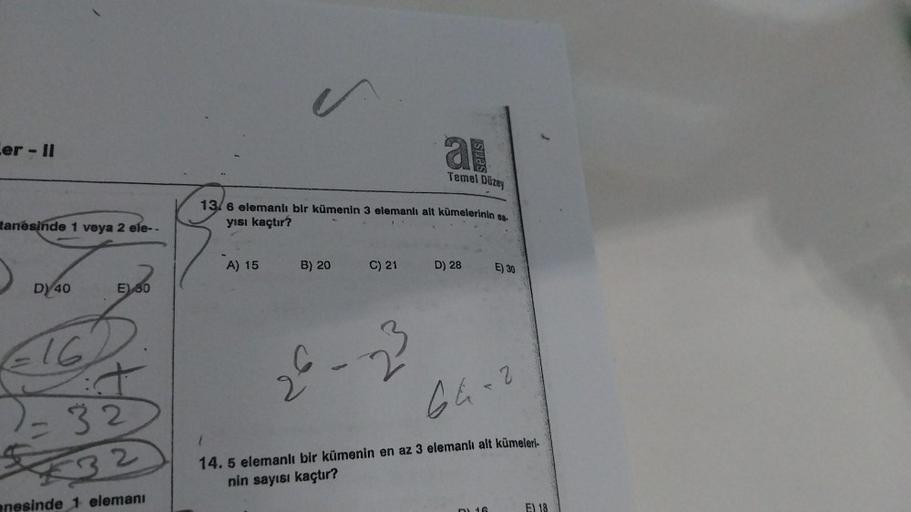 Cer - II
tanesinde 1 veya 2 ele--
D) 40
E) 30
16
2-32
€32
nesinde 1 elemanı
A) 15
13/6 elemanlı bir kümenin 3 elemanlı alt kümelerinin sa.
yısı kaçtır?
B) 20
C) 21
a
26-23
Temel Düzey
D) 28
E) 30
64-2
14. 5 elemanlı bir kümenin en az 3 elemanlı alt kümeler